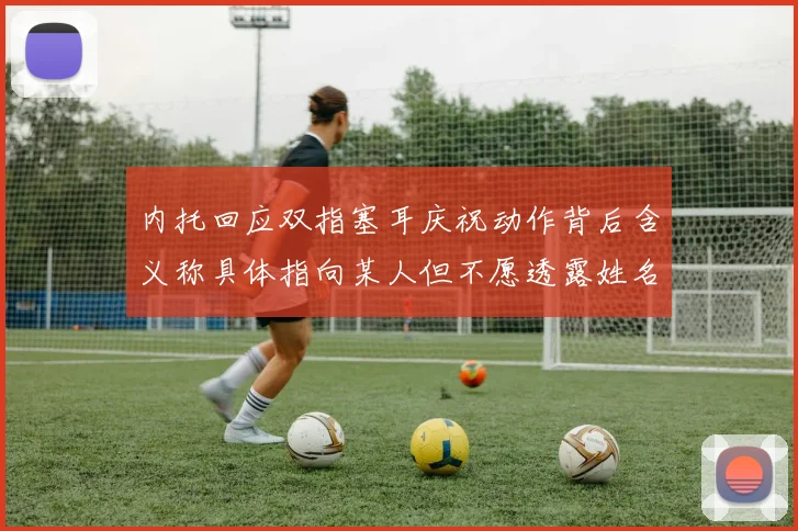 内托回应双指塞耳庆祝动作背后含义称具体指向某人但不愿透露姓名