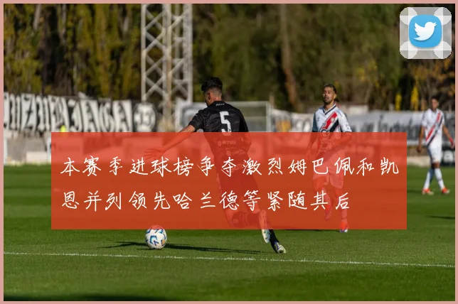 本赛季进球榜争夺激烈姆巴佩和凯恩并列领先哈兰德等紧随其后