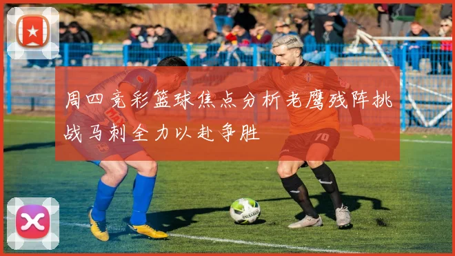 周四竞彩篮球焦点分析老鹰残阵挑战马刺全力以赴争胜