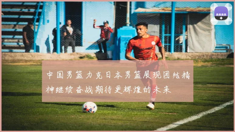 中国男篮力克日本男篮展现团结精神继续奋战期待更辉煌的未来