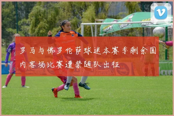 罗马与佛罗伦萨球迷本赛季剩余国内客场比赛遭禁随队出征