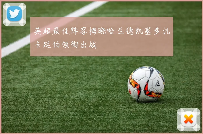 英超最佳阵容揭晓哈兰德凯塞多扎卡廷伯领衔出战