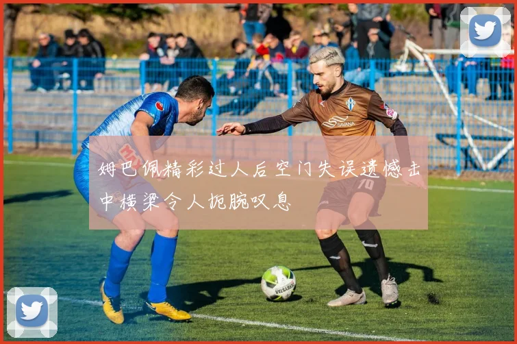 姆巴佩精彩过人后空门失误遗憾击中横梁令人扼腕叹息