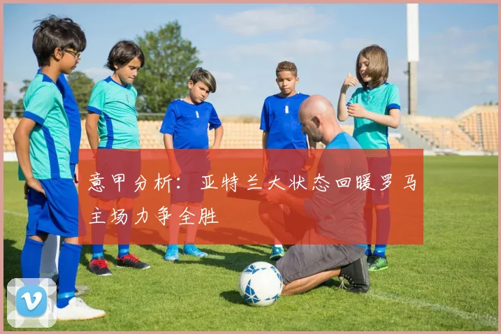 意甲分析：亚特兰大状态回暖罗马主场力争全胜