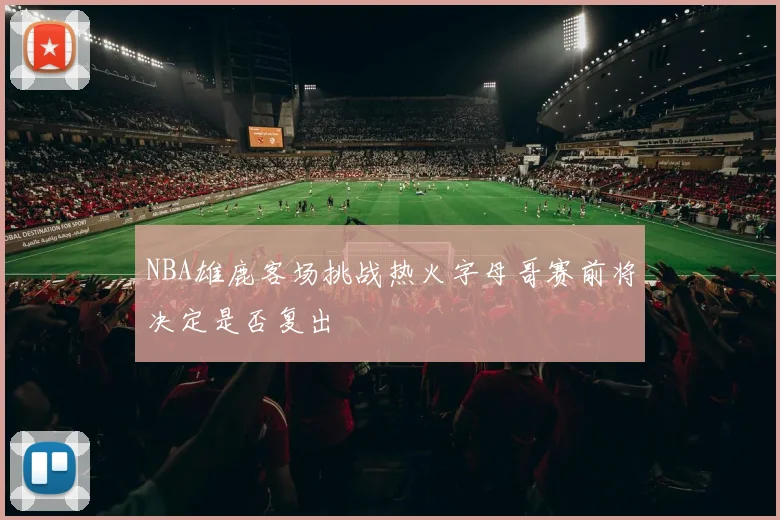 NBA雄鹿客场挑战热火字母哥赛前将决定是否复出