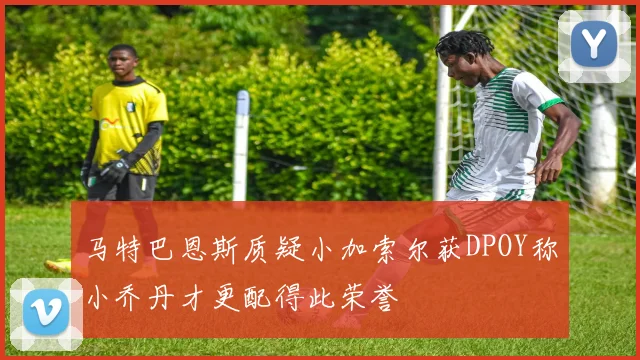 马特巴恩斯质疑小加索尔获DPOY称小乔丹才更配得此荣誉