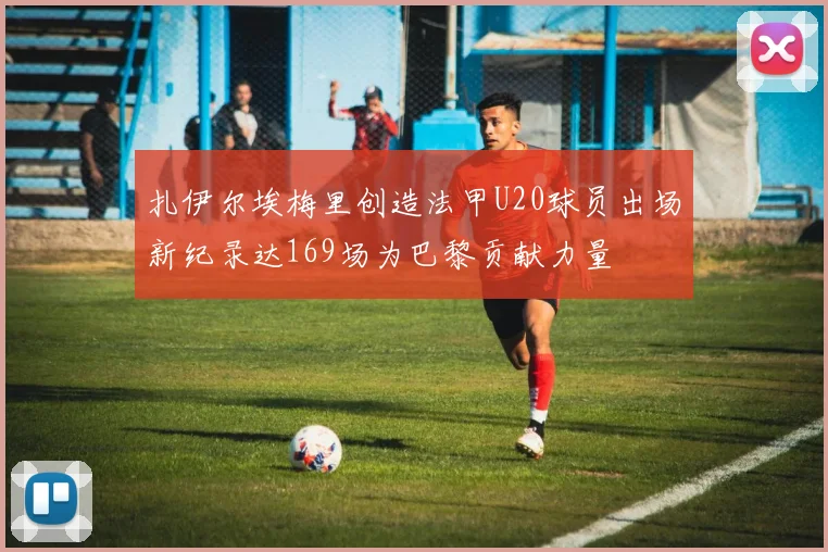 扎伊尔埃梅里创造法甲U20球员出场新纪录达169场为巴黎贡献力量