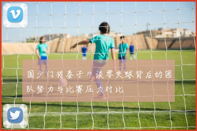 国少门将秦子牛谈零失球背后的团队努力与比赛压力对比