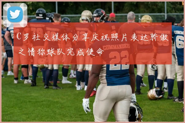 C罗社交媒体分享庆祝照片表达骄傲之情称球队完成使命