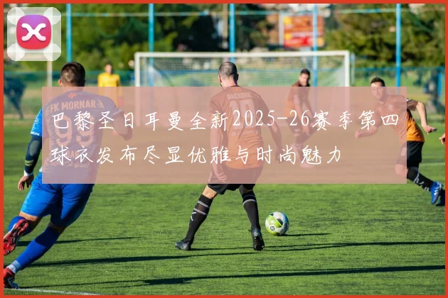 巴黎圣日耳曼全新2025-26赛季第四球衣发布尽显优雅与时尚魅力