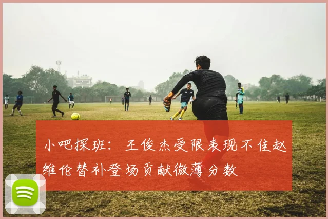 小吧探班：王俊杰受限表现不佳赵维伦替补登场贡献微薄分数