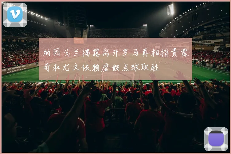 纳因戈兰揭露离开罗马真相指责蒙奇和尤文依赖虚假点球取胜