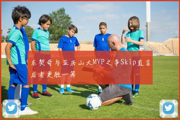 东契奇与亚历山大MVP之争Skip直言后者更胜一筹