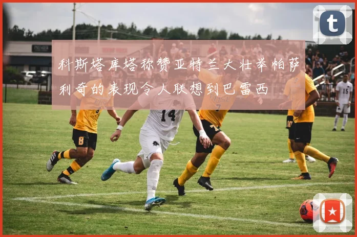 科斯塔库塔称赞亚特兰大壮举帕萨利奇的表现令人联想到巴雷西