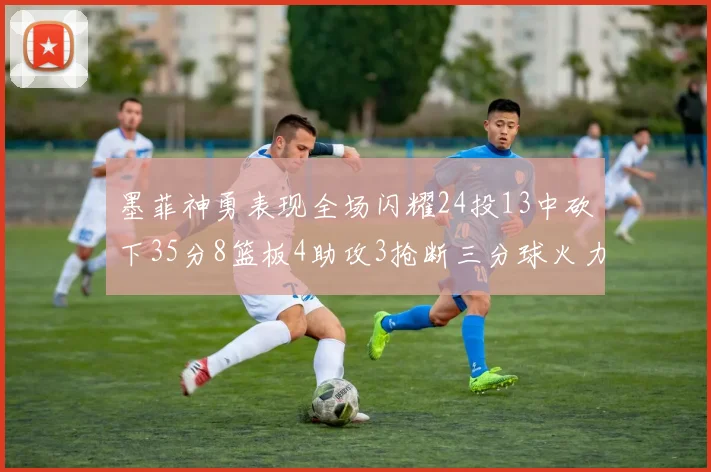 墨菲神勇表现全场闪耀24投13中砍下35分8篮板4助攻3抢断三分球火力全开