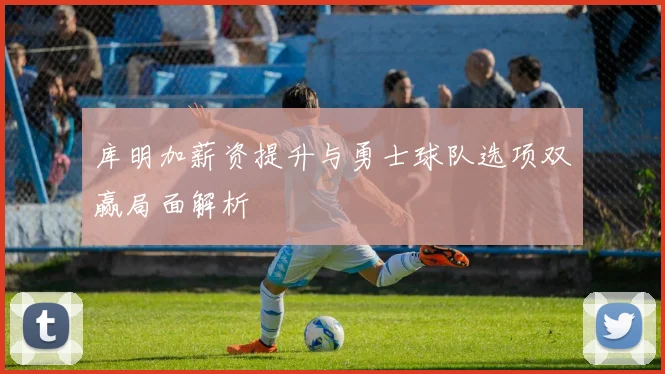 库明加薪资提升与勇士球队选项双赢局面解析