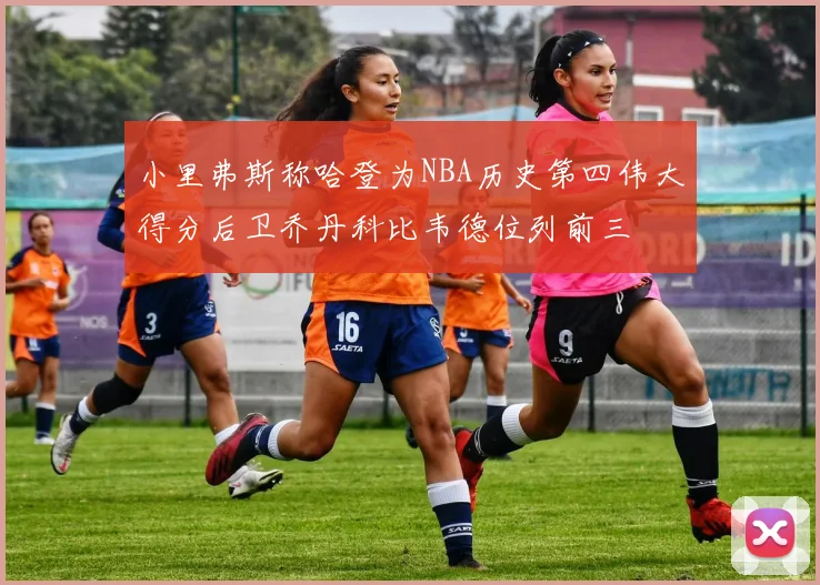 小里弗斯称哈登为NBA历史第四伟大得分后卫乔丹科比韦德位列前三