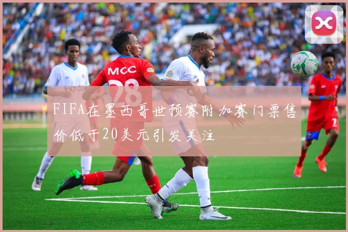FIFA在墨西哥世预赛附加赛门票售价低于20美元引发关注