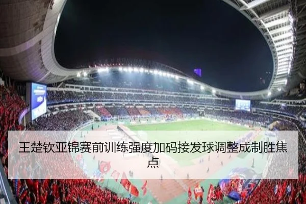 王楚钦亚锦赛前训练强度加码接发球调整成制胜焦点